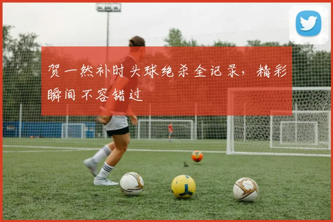贺一然补时头球绝杀全记录，精彩瞬间不容错过