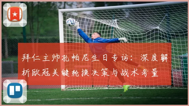 拜仁主帅孔帕尼生日专访：深度解析欧冠关键轮换决策与战术考量