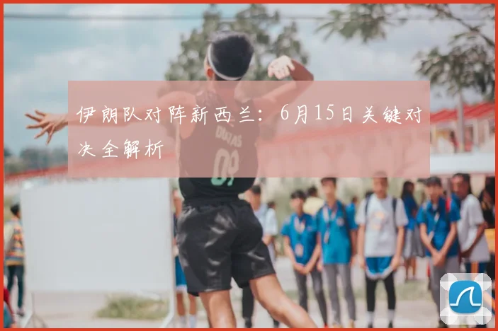 伊朗队对阵新西兰：6月15日关键对决全解析