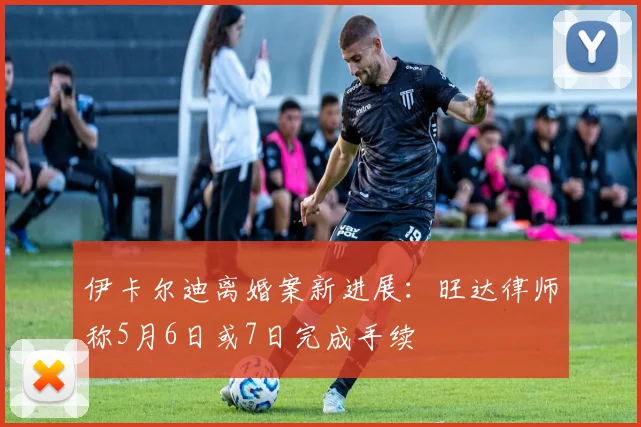伊卡尔迪离婚案新进展:旺达律师称5月6日或7日完成手续