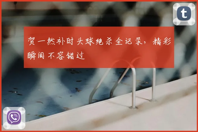 贺一然补时头球绝杀全记录，精彩瞬间不容错过