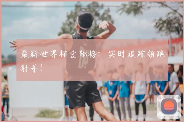 最新世界杯金靴榜：实时追踪领跑射手！
